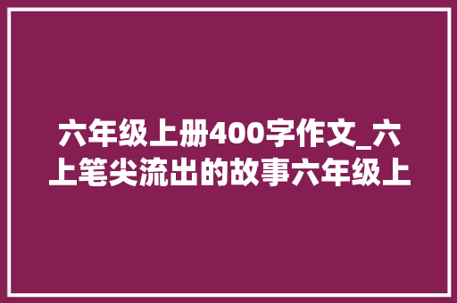 六年级上册400字作文_六上笔尖流出的故事六年级上册第四单元作文