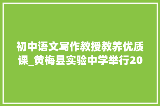 初中语文写作教授教养优质课_黄梅县实验中学举行2023年全县初中语文作文传授教化优质课比赛