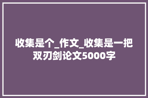 收集是个_作文_收集是一把双刃剑论文5000字