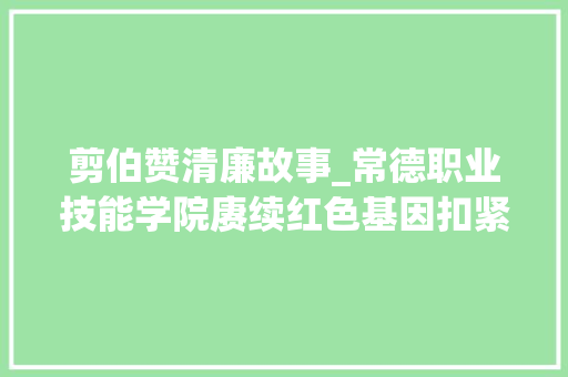 剪伯赞清廉故事_常德职业技能学院赓续红色基因扣紧廉洁风纪扣