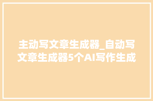 主动写文章生成器_自动写文章生成器5个AI写作生成器推荐