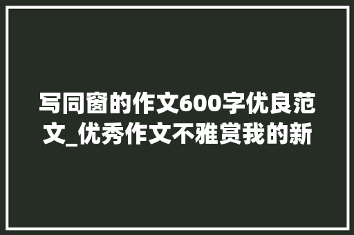 写同窗的作文600字优良范文_优秀作文不雅赏我的新同学