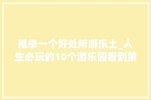 推举一个好处所游乐土_人生必玩的10个游乐园看到第一个就去打卡而且还比较近