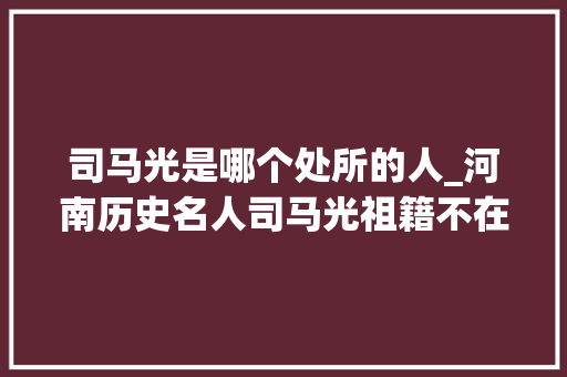 司马光是哪个处所的人_河南历史名人司马光祖籍不在河南却是地地道道的河南人