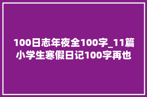 100日志年夜全100字_11篇小学生寒假日记100字再也不用东找西找了家长们收藏