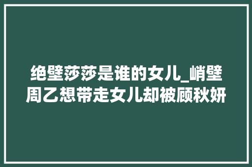 绝壁莎莎是谁的女儿_峭壁周乙想带走女儿却被顾秋妍拒绝为何最后回头拼命相救 学术范文