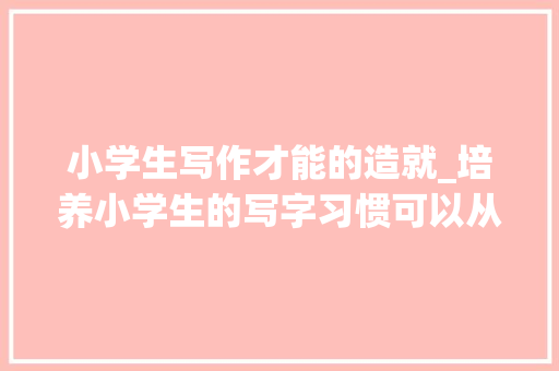 小学生写作才能的造就_培养小学生的写字习惯可以从以下几个方面入手 一