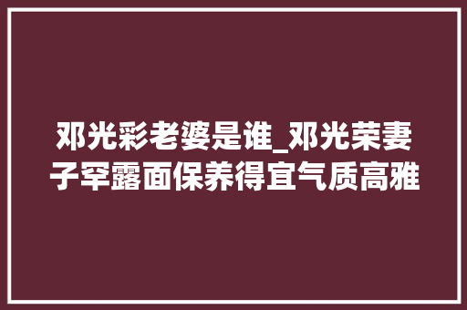 邓光彩老婆是谁_邓光荣妻子罕露面保养得宜气质高雅出众将2个女儿培养成学霸