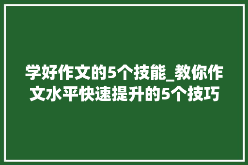 学好作文的5个技能_教你作文水平快速提升的5个技巧谁进修谁进步