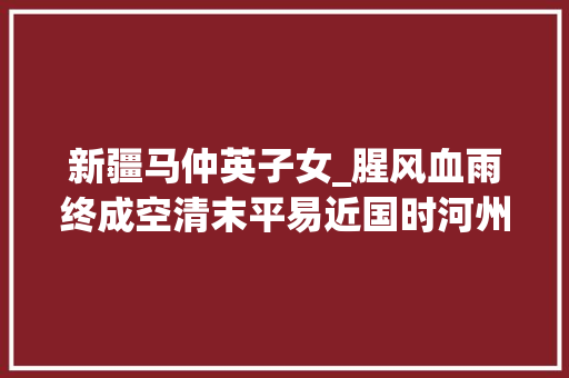 新疆马仲英子女_腥风血雨终成空清末平易近国时河州马家军阀的财富传说中