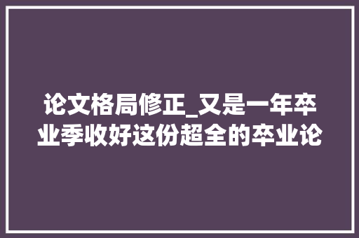 论文格局修正_又是一年卒业季收好这份超全的卒业论文格式修改攻略