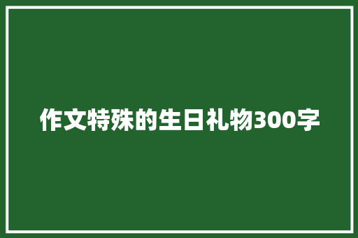 作文特殊的生日礼物300字 学术范文