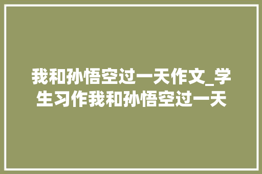 我和孙悟空过一天作文_学生习作我和孙悟空过一天 工作总结范文