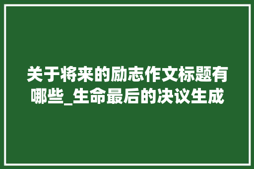 关于将来的励志作文标题有哪些_生命最后的决议生成的吸惹人标题 工作总结范文