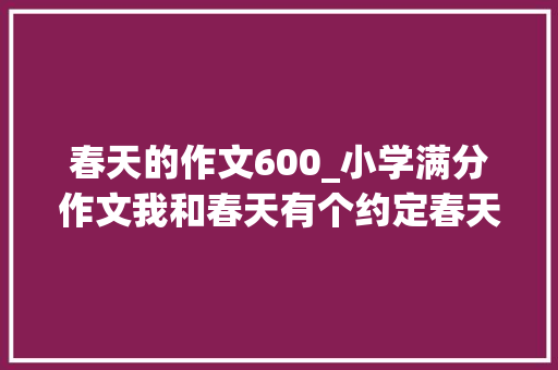 春天的作文600_小学满分作文我和春天有个约定春天充满活力与我相会有期 职场范文