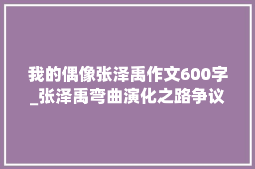 我的偶像张泽禹作文600字_张泽禹弯曲演化之路争议与成长并行的偶像进程