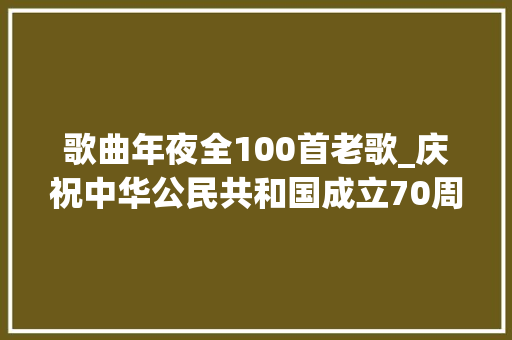 歌曲年夜全100首老歌_庆祝中华公民共和国成立70周年优秀歌曲100首 生活范文