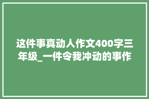 这件事真动人作文400字三年级_一件令我冲动的事作文400字