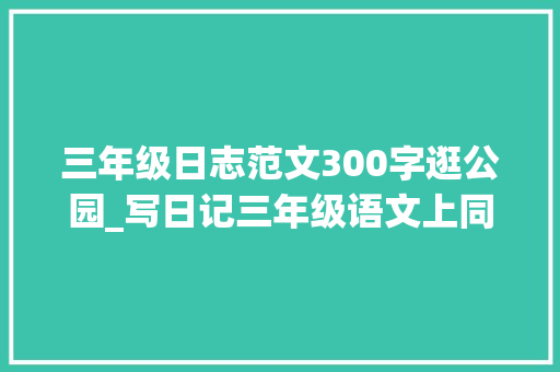 三年级日志范文300字逛公园_写日记三年级语文上同步作文和爸爸妈妈逛公园优秀作文