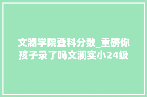 文澜学院登科分数_重磅你孩子录了吗文澜实小24级录取名单u0026各黉舍中考分数汇总