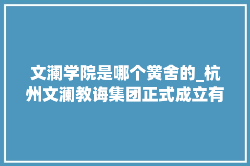 文澜学院是哪个黉舍的_杭州文澜教诲集团正式成立有房主舍不得卖了