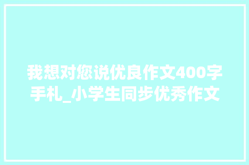 我想对您说优良作文400字手札_小学生同步优秀作文136我想对您说 学术范文