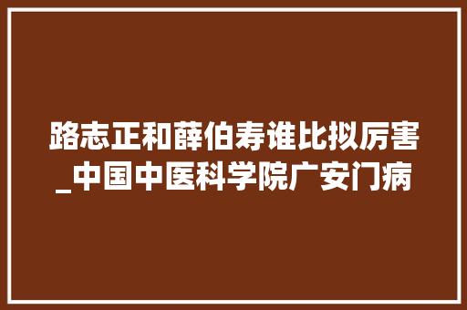 路志正和薛伯寿谁比拟厉害_中国中医科学院广安门病院王笑频广安广博至精至诚中医国家队实至名归