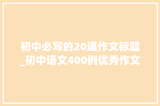 初中必写的20道作文标题_初中语文400例优秀作文标题模板示范孩子作文提分的技巧