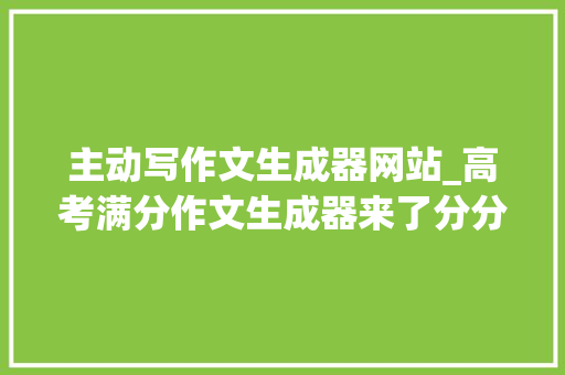 主动写作文生成器网站_高考满分作文生成器来了分分钟批量完成生活在XX上