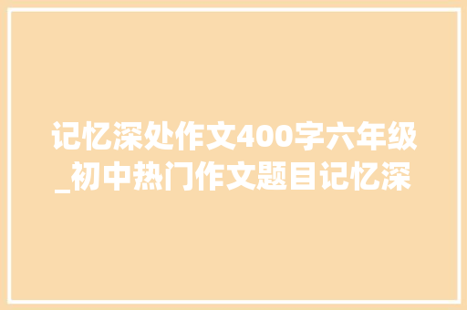 记忆深处作文400字六年级_初中热门作文题目记忆深处的一小我怎么写看刘师长教师写范文 申请书范文