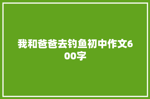 我和爸爸去钓鱼初中作文600字