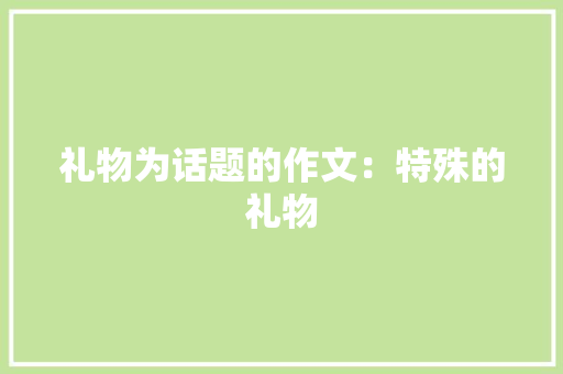 礼物为话题的作文：特殊的礼物 工作总结范文