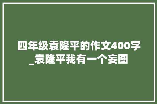 四年级袁隆平的作文400字_袁隆平我有一个妄图