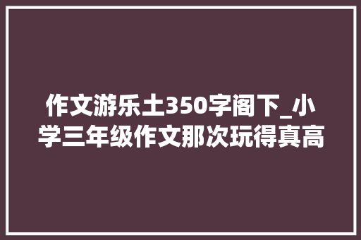 作文游乐土350字阁下_小学三年级作文那次玩得真高兴 工作总结范文