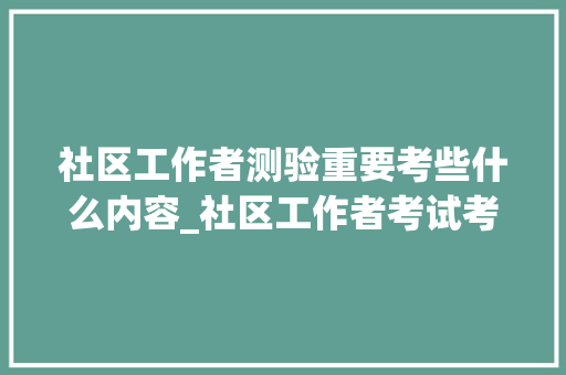 社区工作者测验重要考些什么内容_社区工作者考试考什么题型和内容