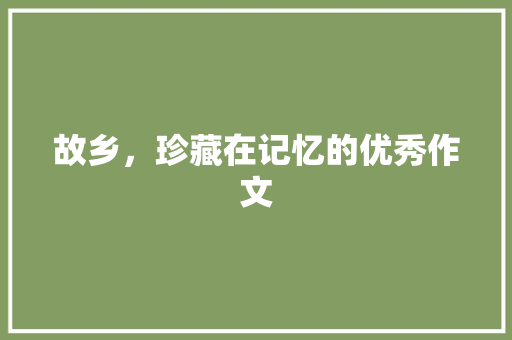 故乡，珍藏在记忆的优秀作文 致辞范文