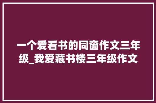 一个爱看书的同窗作文三年级_我爱藏书楼三年级作文精选49篇