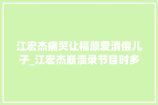 江宏杰痛哭让福原爱清偿儿子_江宏杰崩溃录节目时多次痛哭福原爱不管2个孩子分开快1年了 求职信范文