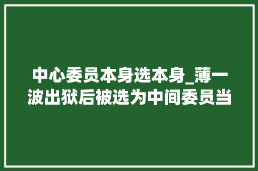 中心委员本身选本身_薄一波出狱后被选为中间委员当时有人否决毛主席表示我赞同