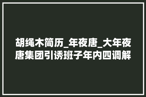 胡绳木简历_年夜唐_大年夜唐集团引诱班子年内四调解