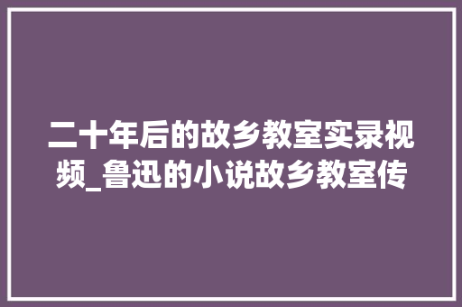 二十年后的故乡教室实录视频_鲁迅的小说故乡教室传授教化实录 学术范文