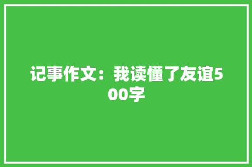 记事作文：我读懂了友谊500字 求职信范文