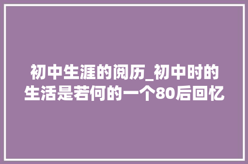 初中生涯的阅历_初中时的生活是若何的一个80后回忆说出当时的情况 论文范文