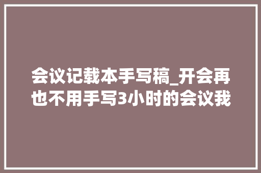 会议记载本手写稿_开会再也不用手写3小时的会议我5分钟整理好会议纪要 商务邮件范文