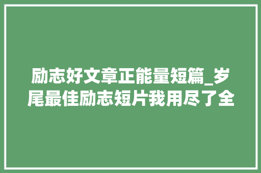 励志好文章正能量短篇_岁尾最佳励志短片我用尽了全力过着平凡的生平 学术范文