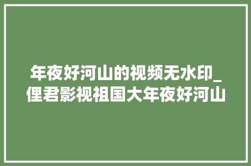 年夜好河山的视频无水印_俚君影视祖国大年夜好河山太美了