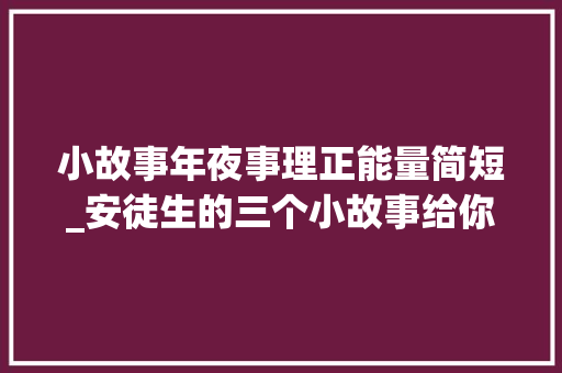 小故事年夜事理正能量简短_安徒生的三个小故事给你满满的正能量 综述范文