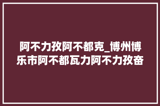 阿不力孜阿不都克_博州博乐市阿不都瓦力阿不力孜奋斗不息 永做群众的贴心人