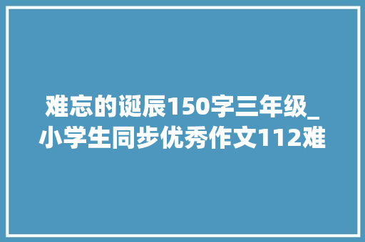 难忘的诞辰150字三年级_小学生同步优秀作文112难忘的生日 工作总结范文