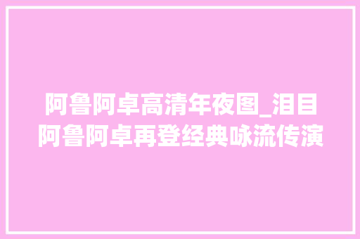 阿鲁阿卓高清年夜图_泪目阿鲁阿卓再登经典咏流传演绎咏萤火成全场最佳